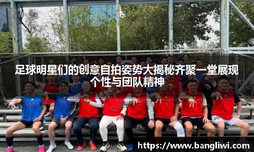 足球明星们的创意自拍姿势大揭秘齐聚一堂展现个性与团队精神